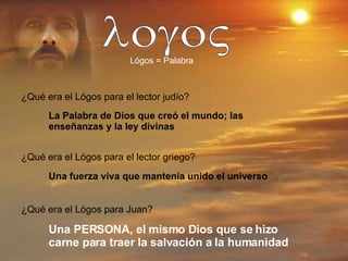 logoV Lógos = Palabra ¿Qué era el Lógos para el lector judío? La Palabra de Dios que creó el mundo; las enseñanzas y la ley divinas ¿Qué era el Lógos para el lector griego? Una fuerza viva que mantenía unido el universo ¿Qué era el Lógos para Juan? Una PERSONA, el mismo Dios que se hizo carne para traer la salvación a la humanidad 