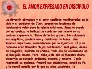 EL AMOR EXPRESADO EN DISCÍPULO La devoción abnegada y el amor confiado manifestados en la vida y el carácter de Juan, presentan lecciones de incalculable valor para la iglesia cristiana. Juan no poseía por naturaleza la belleza de carácter que reveló en su postrer experiencia. Tenía defectos graves. No solamente era orgulloso, pretencioso y ambicioso de honor, sino también impetuoso, resintiéndose por la injusticia. El y su hermano eran llamados "hijos del trueno“. Mal genio, deseo de venganza, espíritu de crítica, todo eso se encontraba en el discípulo amado. Pero, debajo de ello el Maestro divino discernía un corazón ardiente, sincero y amante. Jesús reprendió su egoísmo, frustró sus ambiciones, probó su fe, y le reveló aquello por lo que su alma suspiraba: la hermosura de la santidad, el poder transformador del amor Los hechos de los Apóstoles , p. 431) 