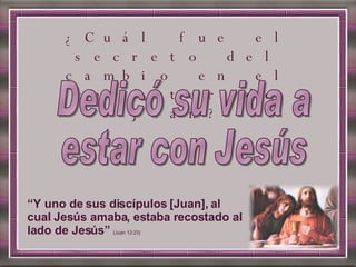“ Y uno de sus discípulos [Juan], al cual Jesús amaba, estaba recostado al lado de Jesús”  (Juan 13:23) ¿Cuál fue el secreto del cambio en el carácter de Juan? Dedicó su vida a estar con Jesús 