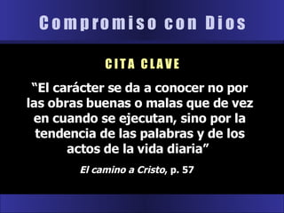 “ El carácter se da a conocer no por las obras buenas o malas que de vez en cuando se ejecutan, sino por la tendencia de las palabras y de los actos de la vida diaria”  El camino a Cristo , p. 57  C o m p r o m i s o  c o n  D i o s C I T A  C L A V E 