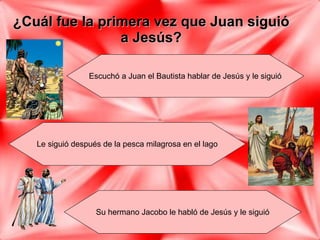 ¿Cuál fue la primera vez que Juan siguió a Jesús? Escuchó a Juan el Bautista hablar de Jesús y le siguió Le siguió después de la pesca milagrosa en el lago Su hermano Jacobo le habló de Jesús y le siguió Juan, 1: 35-42 