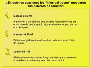 ¿En qué tres ocasiones los “hijos del trueno” mostraron sus defectos de carácter? 1. Marcos 10:35-42 Pidieron orgullosamente los sitios de honor en el Reino de Jesús 2. Lucas 9:51-56 Pidieron hacer descender fuego del cielo para consumir una aldea samaritana que no los quiso recibir 3. Marcos 9:38-40 Impidieron a un hombre que echaba fuera demonios en el nombre de Jesús que lo siguiera haciendo, porque no era discípulo 