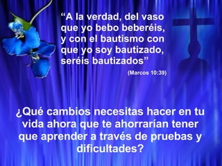 “ A la verdad, del vaso que yo bebo beberéis, y con el bautismo con que yo soy bautizado, seréis bautizados” (Marcos 10:39) ¿Qué cambios necesitas hacer en tu vida ahora que te ahorrarían tener que aprender a través de pruebas y dificultades? 