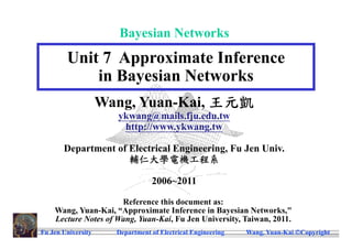 Bayesian Networks
        Unit 7 Approximate Inference
            in Bayesian Networks
                    Wang, Yuan-Kai, 王元凱
                      ykwang@mails.fju.edu.tw
                       http://www.ykwang.tw

       Department of Electrical Engineering, Fu Jen Univ.
                     輔仁大學電機工程系

                                 2006~2011

                      Reference this document as:
    Wang, Yuan-Kai, “Approximate Inference in Bayesian Networks,"
    Lecture Notes of Wang, Yuan-Kai, Fu Jen University, Taiwan, 2011.
Fu Jen University     Department of Electrical Engineering   Wang, Yuan-Kai Copyright
 
