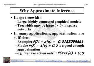 Bayesian Networks            Unit - Approximate Inference in Bayesian Networks                        p. 10



                    Why Approximate Inference
         • Large treewidth
               – Large, highly connected graphical models
               – Treewidth may be large (>40) in sparse
                 networks
         • In many applications, approximation are
           sufficient
               – Example: P(X = x|e) = 0.3183098861
               – Maybe P(X = x|e)  0.3 is a good enough
                 approximation
               – e.g., we take action only if P(X=x|e) > 0.5
         Fu Jen University     Department of Electrical Engineering              Wang, Yuan-Kai Copyright
 