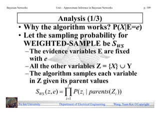 Bayesian Networks              Unit - Approximate Inference in Bayesian Networks                        p. 109



                     Analysis (1/3)
         • Why the algorithm works? P(X|E=e)
         • Let the sampling probability for
           WEIGHTED-SAMPLE be SWS
               – The evidence variables E are fixed
                 with e
               – All the other variables Z = {X}  Y
               – The algorithm samples each variable
                 in Z given its parent values
                                         l
                      SWS ( z , e)   P( zi | parents( Z i ))
                                       i 1
         Fu Jen University       Department of Electrical Engineering              Wang, Yuan-Kai Copyright
 