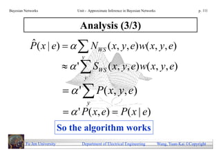 Bayesian Networks                 Unit - Approximate Inference in Bayesian Networks                        p. 111



                                   Analysis (3/3)
            P( x | e)    NWS ( x, y, e) w( x, y, e)
            ˆ
                                    y
                                '  SWS ( x, y, e) w( x, y, e)
                                      y

                                '  P ( x, y , e)
                                        y
                                ' P ( x, e)  P ( x | e)
                             So the algorithm works
         Fu Jen University          Department of Electrical Engineering              Wang, Yuan-Kai Copyright
 