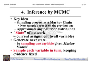Bayesian Networks             Unit - Approximate Inference in Bayesian Networks                        p. 113




                       4. Inference by MCMC
         • Key idea
               – Sampling process as a Markov Chain
                    • Next sample depends on the previous one
               – Approximate any posterior distribution
         • "State" of network
           = current assignment to all variables
         • Generate next state
               – by sampling one variable given Markov
                 blanket
         • Sample each variable in turn, keeping
           evidence fixed
         Fu Jen University      Department of Electrical Engineering              Wang, Yuan-Kai Copyright
 
