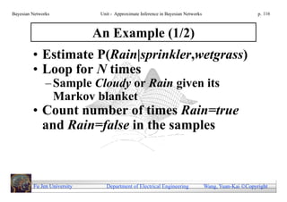 Bayesian Networks             Unit - Approximate Inference in Bayesian Networks                        p. 116



                             An Example (1/2)
         • Estimate P(Rain|sprinkler,wetgrass)
         • Loop for N times
               – Sample Cloudy or Rain given its
                 Markov blanket
         • Count number of times Rain=true
           and Rain=false in the samples



         Fu Jen University      Department of Electrical Engineering              Wang, Yuan-Kai Copyright
 
