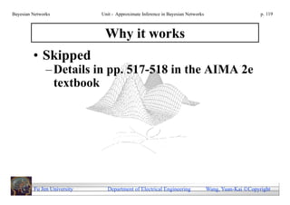 Bayesian Networks            Unit - Approximate Inference in Bayesian Networks                        p. 119



                              Why it works
         • Skipped
               – Details in pp. 517-518 in the AIMA 2e
                 textbook




         Fu Jen University     Department of Electrical Engineering              Wang, Yuan-Kai Copyright
 