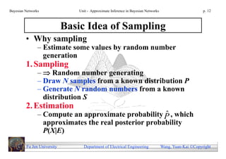 Bayesian Networks               Unit - Approximate Inference in Bayesian Networks                        p. 12



                             Basic Idea of Sampling
         • Why sampling
                – Estimate some values by random number
                  generation
         1. Sampling
                –  Random number generating
                – Draw N samples from a known distribution P
                – Generate N random numbers from a known
                  distribution S
         2. Estimation
                                                       ˆ
                – Compute an approximate probability P , which
                  approximates the real posterior probability
                  P(X|E)

         Fu Jen University        Department of Electrical Engineering              Wang, Yuan-Kai Copyright
 