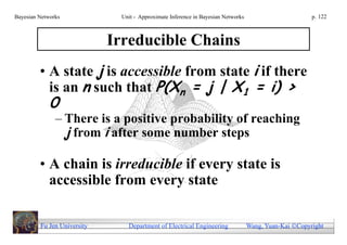Bayesian Networks              Unit - Approximate Inference in Bayesian Networks                        p. 122



                             Irreducible Chains
         • A state j is accessible from state i if there
           is an n such that P(Xn = j | X1 = i) >
             0
               – There is a positive probability of reaching
                 j from i after some number steps

         • A chain is irreducible if every state is
           accessible from every state

         Fu Jen University       Department of Electrical Engineering              Wang, Yuan-Kai Copyright
 