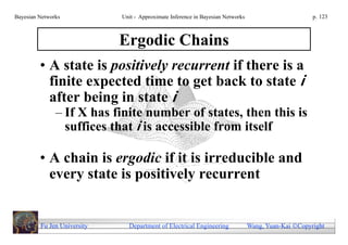 Bayesian Networks            Unit - Approximate Inference in Bayesian Networks                        p. 123



                             Ergodic Chains
         • A state is positively recurrent if there is a
           finite expected time to get back to state i
           after being in state i
               – If X has finite number of states, then this is
                 suffices that i is accessible from itself

         • A chain is ergodic if it is irreducible and
           every state is positively recurrent


         Fu Jen University     Department of Electrical Engineering              Wang, Yuan-Kai Copyright
 