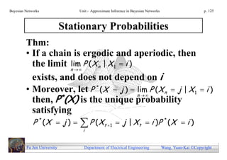 Bayesian Networks                Unit - Approximate Inference in Bayesian Networks                        p. 125



                             Stationary Probabilities
         Thm:
         • If a chain is ergodic and aperiodic, then
           the limit n   P ( X n | X 1  i )
                     lim
           exists, and does not depend on i
         • Moreover, let P * ( X  j )  n   P ( X n  j | X 1  i )
                                               lim
           then, P*(X) is the unique probability
           satisfying
             P * (X  j )        P ( X t  1  j | X t  i )P * ( X  i )
                                   i


         Fu Jen University         Department of Electrical Engineering              Wang, Yuan-Kai Copyright
 