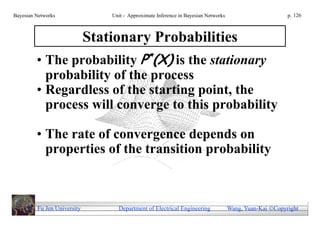 Bayesian Networks            Unit - Approximate Inference in Bayesian Networks                        p. 126



                 Stationary Probabilities
         • The probability P*(X) is the stationary
           probability of the process
         • Regardless of the starting point, the
           process will converge to this probability

         • The rate of convergence depends on
           properties of the transition probability



         Fu Jen University     Department of Electrical Engineering              Wang, Yuan-Kai Copyright
 