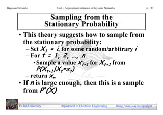 Bayesian Networks               Unit - Approximate Inference in Bayesian Networks                        p. 127



                               Sampling from the
                             Stationary Probability
         • This theory suggests how to sample from
           the stationary probability:
               – Set X1 = i, for some random/arbitrary i
               – For t = 1, 2, …, n
                  • Sample a value xt+1 for Xt+1 from
                   P(Xt+1|Xt=xt)
               – return xn
         • If n is large enough, then this is a sample
           from P*(X)

         Fu Jen University        Department of Electrical Engineering              Wang, Yuan-Kai Copyright
 