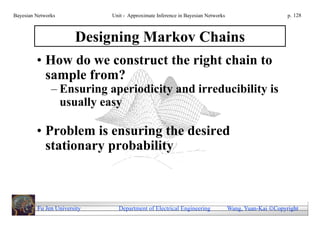 Bayesian Networks            Unit - Approximate Inference in Bayesian Networks                        p. 128



                       Designing Markov Chains
         • How do we construct the right chain to
           sample from?
               – Ensuring aperiodicity and irreducibility is
                 usually easy

         • Problem is ensuring the desired
           stationary probability



         Fu Jen University     Department of Electrical Engineering              Wang, Yuan-Kai Copyright
 