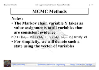 Bayesian Networks               Unit - Approximate Inference in Bayesian Networks                        p. 131



                             MCMC Methods
         Notes:
         • The Markov chain variable Y takes as
           value assignments to all variables that
           are consistent evidence
        V (Y )  { x 1 ,..., x n V ( X 1 )   V ( X 1 ) | x 1 ,..., x n satisfy e }
         • For simplicity, we will denote such a
           state using the vector of variables



         Fu Jen University        Department of Electrical Engineering              Wang, Yuan-Kai Copyright
 