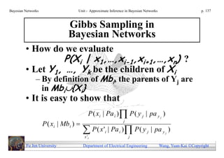 Bayesian Networks                   Unit - Approximate Inference in Bayesian Networks                        p. 137



                               Gibbs Sampling in
                               Bayesian Networks
         • How do we evaluate
                  P(Xi | x1,…,xi-1,xi+1,…,xn) ?
         • Let Y1, …, Yk be the children of Xi
               – By definition of Mbi, the parents of Yj are
                 in Mbi{Xi}
         • It is easy to show that
                                           P ( xi | Pa i ) P ( y j | pa y j )
                    P ( xi | Mb i ) 
                                                                 j

                                         P ( x ' | Pa ) P ( y
                                        x 'i
                                                    i        i
                                                                     j
                                                                              j   | pa y j )

         Fu Jen University              Department of Electrical Engineering            Wang, Yuan-Kai Copyright
 