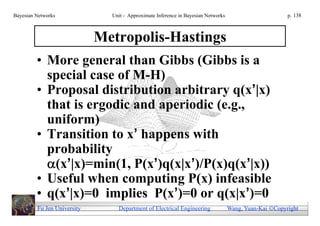 Bayesian Networks              Unit - Approximate Inference in Bayesian Networks                        p. 138



                             Metropolis-Hastings
         • More general than Gibbs (Gibbs is a
           special case of M-H)
         • Proposal distribution arbitrary q(x’|x)
           that is ergodic and aperiodic (e.g.,
           uniform)
         • Transition to x’ happens with
           probability
           (x’|x)=min(1, P(x’)q(x|x’)/P(x)q(x’|x))
         • Useful when computing P(x) infeasible
         • q(x’|x)=0 implies P(x’)=0 or q(x|x’)=0
         Fu Jen University       Department of Electrical Engineering              Wang, Yuan-Kai Copyright
 