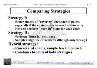 Bayesian Networks               Unit - Approximate Inference in Bayesian Networks                        p. 141



                             Comparing Strategies
     Strategy I:
           – Better chance of “covering” the space of points
             especially if the chain is slow to reach stationarity
           – Have to perform “burn in” steps for each chain
     Strategy II:
           – Perform “burn in” only once
           – Samples might be correlated (although only weakly)
     Hybrid strategy:
           – Run several chains, sample few times each
           – Combines benefits of both strategies

         Fu Jen University        Department of Electrical Engineering              Wang, Yuan-Kai Copyright
 