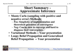Bayesian Networks               Unit - Approximate Inference in Bayesian Networks                        p. 142


                               Short Summary -
                             Approximate Inference
         • Monte Carlo (sampling with positive and
           negative error) Methods:
               – Pos: Simplicity of implementation and
                 theoretical guarantee of convergence
               – Neg: Can be slow to converge and hard to
                 diagnose their convergence.
         • Variational Methods – Your presentation
         • Loopy Belief Propagation and Generalized
           Belief Propagation -- Your presentation


         Fu Jen University        Department of Electrical Engineering              Wang, Yuan-Kai Copyright
 