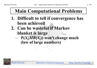 Bayesian Networks            Unit - Approximate Inference in Bayesian Networks                        p. 144



              Main Computational Problems
         1. Difficult to tell if convergence has
            been achieved
         2. Can be wasteful if Markov
            blanket is large
               – P(Xi|MB(Xi)) won't change much
                 (law of large numbers)



         Fu Jen University     Department of Electrical Engineering              Wang, Yuan-Kai Copyright
 