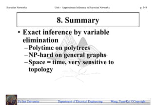 Bayesian Networks            Unit - Approximate Inference in Bayesian Networks                        p. 148




                              8. Summary
         • Exact inference by variable
           elimination
              – Polytime on polytrees
              – NP-hard on general graphs
              – Space = time, very sensitive to
                topology



         Fu Jen University     Department of Electrical Engineering              Wang, Yuan-Kai Copyright
 