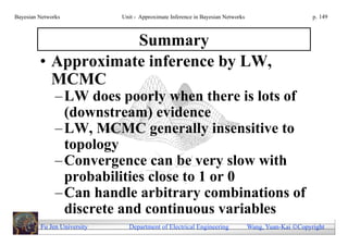 Bayesian Networks            Unit - Approximate Inference in Bayesian Networks                        p. 149



                     Summary
         • Approximate inference by LW,
           MCMC
               – LW does poorly when there is lots of
                 (downstream) evidence
               – LW, MCMC generally insensitive to
                 topology
               – Convergence can be very slow with
                 probabilities close to 1 or 0
               – Can handle arbitrary combinations of
                 discrete and continuous variables
         Fu Jen University     Department of Electrical Engineering              Wang, Yuan-Kai Copyright
 