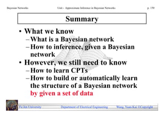 Bayesian Networks            Unit - Approximate Inference in Bayesian Networks                        p. 150



                                   Summary
         • What we know
               – What is a Bayesian network
               – How to inference, given a Bayesian
                 network
         • However, we still need to know
               – How to learn CPTs
               – How to build or automatically learn
                 the structure of a Bayesian network
                 by given a set of data
         Fu Jen University     Department of Electrical Engineering              Wang, Yuan-Kai Copyright
 