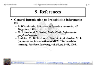 Bayesian Networks              Unit - Approximate Inference in Bayesian Networks                        p. 151




                                 9. References
         • General Introduction to Probabilistic Inference in
           BN
               – B. D’Ambrosio, Inference in Bayesian networks, AI
                 Magazine, 1999.
               – M. I. Jordan & Y. Weiss, Probabilistic Inference in
                 graphical models,.
               – Andrieu, C., De Freitas, J., Doucet, A., & Jordan, M. I.
                 (in press). An introduction to MCMC for machine
                 learning. Machine Learning, vol. 50, pp.5-43, 2003..




         Fu Jen University       Department of Electrical Engineering              Wang, Yuan-Kai Copyright
 