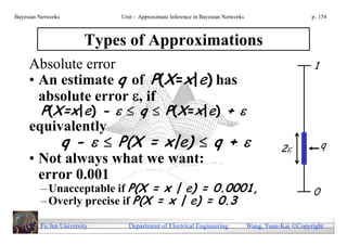Bayesian Networks            Unit - Approximate Inference in Bayesian Networks                        p. 154



                        Types of Approximations
     Absolute error                                                                                   1
     • An estimate q of P(X=x|e) has
       absolute error , if
         P(X=x|e) -   q  P(X=x|e) + 
     equivalently
          q -   P(X = x|e)  q +                                                         2            q
     • Not always what we want:
       error 0.001
         – Unacceptable if P(X = x | e) = 0.0001,                                                     0
         – Overly precise if P(X = x | e) = 0.3

         Fu Jen University     Department of Electrical Engineering              Wang, Yuan-Kai Copyright
 