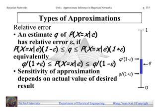 Bayesian Networks            Unit - Approximate Inference in Bayesian Networks                        p. 155



                        Types of Approximations
     Relative error                                                                                     1
     • An estimate q of P(X=x|e)
       has relative error , if
     P(X=x|e)(1-)  q  P(X=x|e)(1+)
     equivalently                         q/(1-)
        q/(1+)  P(X=x|e)  q/(1-)                                                                         q
     • Sensitivity of approximation       q/(1+)
       depends on actual value of desired
       result                                                                                           0


         Fu Jen University     Department of Electrical Engineering              Wang, Yuan-Kai Copyright
 