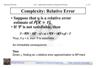 Bayesian Networks               Unit - Approximate Inference in Bayesian Networks                        p. 157



                     Complexity: Relative Error
         • Suppose that q is a relative error
           estimate of P(X = t),
         • If  is not satisfiable, then
                    0 = P(X = t)(1 - )  q  P(X = t)(1 + ) = 0
           Thus, if q > 0, then  is satisfiable

           An immediate consequence:

           Thm:
           Given , finding an -relative error approximation is NP-hard

         Fu Jen University        Department of Electrical Engineering              Wang, Yuan-Kai Copyright
 