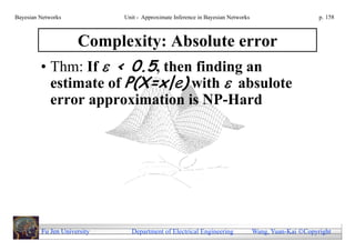 Bayesian Networks            Unit - Approximate Inference in Bayesian Networks                        p. 158



               Complexity: Absolute error
         • Thm: If  < 0.5, then finding an
           estimate of P(X=x|e) with  absulote
             error approximation is NP-Hard




         Fu Jen University     Department of Electrical Engineering              Wang, Yuan-Kai Copyright
 