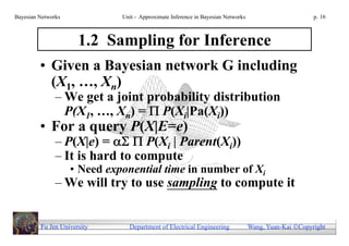 Bayesian Networks             Unit - Approximate Inference in Bayesian Networks                        p. 16



                      1.2 Sampling for Inference
         • Given a Bayesian network G including
           (X1, …, Xn)
               – We get a joint probability distribution
                 P(X1, …, Xn) =  P(Xi|Pa(Xi))
         • For a query P(X|E=e)
               – P(X|e) =   P(Xi | Parent(Xi))
               – It is hard to compute
                    • Need exponential time in number of Xi
               – We will try to use sampling to compute it


         Fu Jen University      Department of Electrical Engineering              Wang, Yuan-Kai Copyright
 