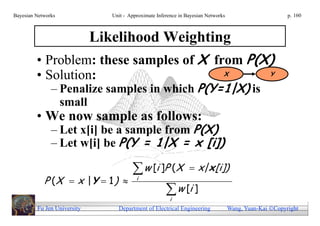 Bayesian Networks            Unit - Approximate Inference in Bayesian Networks                        p. 160



                  Likelihood Weighting
         • Problem: these samples of X from P(X)
         • Solution:                                                         X                  Y

               – Penalize samples in which P(Y=1|X) is
                 small
         • We now sample as follows:
               – Let x[i] be a sample from P(X)
               – Let w[i] be P(Y = 1|X = x [i])

                                    w [i ]P (X  x| x [i])
            P (X  x |Y  1 )     i
                                            w [i ]
                                            i
         Fu Jen University      Department of Electrical Engineering             Wang, Yuan-Kai Copyright
 