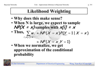Bayesian Networks                        Unit - Approximate Inference in Bayesian Networks                        p. 161



                             Likelihood Weighting
         • Why does this make sense?
         • When N is large, we expect to sample
           NP(X = x) samples with x[i] = x
         • Thus,  w  NP ( X  x )P (Y  1 | X  x )
                                         i
                        i , x [i ]  x

                                              NP ( X  x ,Y  1)
         • When we normalize, we get
           approximation of the conditional
           probability

         Fu Jen University                   Department of Electrical Engineering            Wang, Yuan-Kai Copyright
 