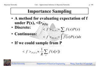 Bayesian Networks               Unit - Approximate Inference in Bayesian Networks                        p. 168



                             Importance Sampling
         • A method for evaluating expectation of f
           under P(x), <f>P(X)
         • Discrete:       f       f ( x) P ( x)     P( X )       x
         • Continuous:
                                            f  P( X )             f ( x ) P ( x ) dx
         • If we could sample from P
                                     1
                       f  P ( X )   f ( x[ r ])
                                     R r

         Fu Jen University        Department of Electrical Engineering              Wang, Yuan-Kai Copyright
 