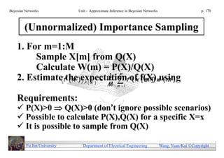 Bayesian Networks            Unit - Approximate Inference in Bayesian Networks                        p. 170



        (Unnormalized) Importance Sampling
    1. For m=1:M
         Sample X[m] from Q(X)
         Calculate W(m) = P(X)/Q(X)
                           1
    2. Estimatefthe)expectationf of f(X)wusing
                                                      M
                 (x          ( x [ m ]) ( m )
                                P (X )
                                              M     m 1


    Requirements:
     P(X)>0  Q(X)>0 (don’t ignore possible scenarios)
     Possible to calculate P(X),Q(X) for a specific X=x
     It is possible to sample from Q(X)

         Fu Jen University     Department of Electrical Engineering              Wang, Yuan-Kai Copyright
 