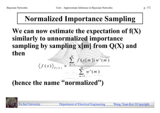 Bayesian Networks                     Unit - Approximate Inference in Bayesian Networks                        p. 172



              Normalized Importance Sampling
    We can now estimate the expectation of f(X)
    similarly to unnormalized importance
    sampling by sampling x[m] from Q(X) and
    then                                          M

                                                       f ( x [ m ]) w ' ( m )
                             f (x)   P(X )
                                                m 1
                                                           M

                                                         m 1
                                                                 w '(m )

    (hence the name “normalized”)

         Fu Jen University              Department of Electrical Engineering              Wang, Yuan-Kai Copyright
 