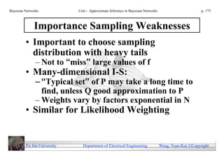 Bayesian Networks            Unit - Approximate Inference in Bayesian Networks                        p. 173



              Importance Sampling Weaknesses
         • Important to choose sampling
           distribution with heavy tails
               – Not to “miss” large values of f
         • Many-dimensional I-S:
               – “Typical set” of P may take a long time to
                 find, unless Q good approximation to P
               – Weights vary by factors exponential in N
         • Similar for Likelihood Weighting


         Fu Jen University     Department of Electrical Engineering              Wang, Yuan-Kai Copyright
 