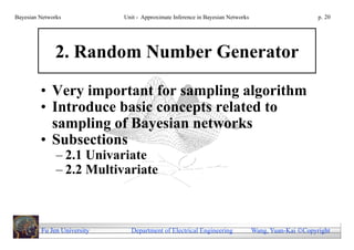 Bayesian Networks            Unit - Approximate Inference in Bayesian Networks                        p. 20




              2. Random Number Generator

         • Very important for sampling algorithm
         • Introduce basic concepts related to
           sampling of Bayesian networks
         • Subsections
               – 2.1 Univariate
               – 2.2 Multivariate



         Fu Jen University     Department of Electrical Engineering              Wang, Yuan-Kai Copyright
 