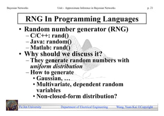 Bayesian Networks            Unit - Approximate Inference in Bayesian Networks                        p. 21



              RNG In Programming Languages
         • Random number generator (RNG)
               – C/C++: rand()
               – Java: random()
               – Matlab: rand()
         • Why should we discuss it?
               – They generate random numbers with
                 uniform distribution
               – How to generate
                  • Gaussian, …
                  • Multivariate, dependent random
                    variables
                  • Non-closed-form distribution?
         Fu Jen University     Department of Electrical Engineering              Wang, Yuan-Kai Copyright
 