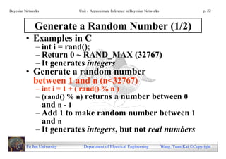 Bayesian Networks            Unit - Approximate Inference in Bayesian Networks                        p. 22



              Generate a Random Number (1/2)
         • Examples in C
               – int i = rand();
               – Return 0 ~ RAND_MAX (32767)
               – It generates integers
         • Generate a random number
           between 1 and n (n<32767)
               – int i = 1 + ( rand() % n )
               – (rand() % n) returns a number between 0
                 and n - 1
               – Add 1 to make random number between 1
                 and n
               – It generates integers, but not real numbers
         Fu Jen University     Department of Electrical Engineering              Wang, Yuan-Kai Copyright
 