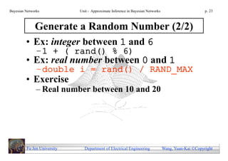 Bayesian Networks            Unit - Approximate Inference in Bayesian Networks                        p. 23



              Generate a Random Number (2/2)
         • Ex: integer between 1 and 6
               –1 + ( rand() % 6)
         • Ex: real number between 0 and 1
               –double i = rand() / RAND_MAX
         • Exercise
               – Real number between 10 and 20




         Fu Jen University     Department of Electrical Engineering              Wang, Yuan-Kai Copyright
 