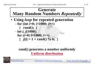 Bayesian Networks            Unit - Approximate Inference in Bayesian Networks                        p. 24


                      Generate
            Many Random Numbers Repeatedly
         • Using loop for repeated generation
               – for (int i=0; i<1000; i++)
                  { rand(); }
               – int i, j[1000];
                 for (i=0; i<1000; i++)
                  { j[i] = 1 + rand() % 6; }

                    rand() generates a number uniformly
                            Uniform distribution
         Fu Jen University     Department of Electrical Engineering              Wang, Yuan-Kai Copyright
 