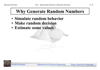 Bayesian Networks            Unit - Approximate Inference in Bayesian Networks                        p. 25



               Why Generate Random Numbers
         • Simulate random behavior
         • Make random decision
         • Estimate some values




         Fu Jen University     Department of Electrical Engineering              Wang, Yuan-Kai Copyright
 