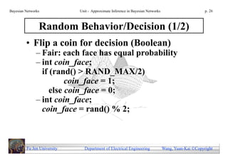 Bayesian Networks            Unit - Approximate Inference in Bayesian Networks                        p. 26



                Random Behavior/Decision (1/2)
         • Flip a coin for decision (Boolean)
               – Fair: each face has equal probability
               – int coin_face;
                 if (rand() > RAND_MAX/2)
                         coin_face = 1;
                    else coin_face = 0;
               – int coin_face;
                 coin_face = rand() % 2;



         Fu Jen University     Department of Electrical Engineering              Wang, Yuan-Kai Copyright
 