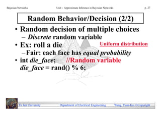Bayesian Networks            Unit - Approximate Inference in Bayesian Networks                        p. 27



         Random Behavior/Decision (2/2)
      • Random decision of multiple choices
            – Discrete random variable
      • Ex: roll a die                                            Uniform distribution
         – Fair: each face has equal probability
      • int die_face;    //Random variable
        die_face = rand() % 6;




         Fu Jen University     Department of Electrical Engineering              Wang, Yuan-Kai Copyright
 